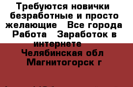 Требуются новички, безработные и просто желающие - Все города Работа » Заработок в интернете   . Челябинская обл.,Магнитогорск г.